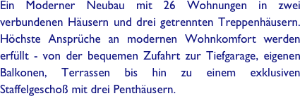 Ein Moderner Neubau mit 26 Wohnungen in zwei verbundenen Häusern und drei getrennten Treppenhäusern. Höchste Ansprüche an modernen Wohnkomfort werden erfüllt - von der bequemen Zufahrt zur Tiefgarage, eigenen Balkonen, Terrassen bis hin zu einem exklusiven Staffelgeschoß mit drei Penthäusern.